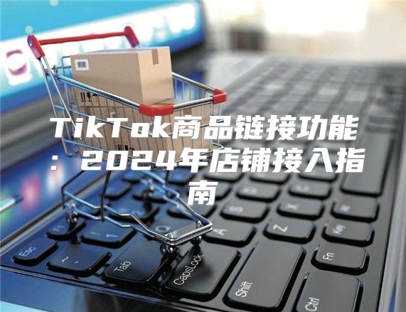 TikTok商品链接功能：2025年店铺接入指南