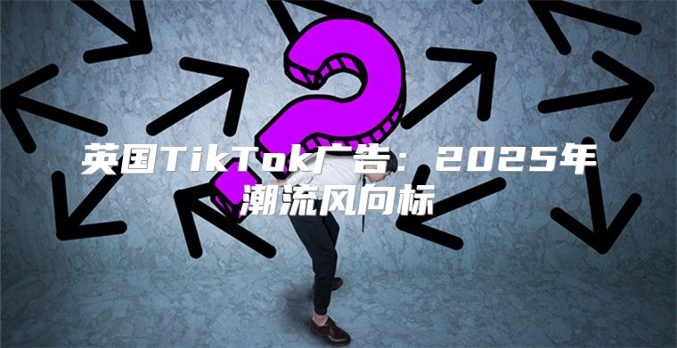 英国TikTok广告：2025年潮流风向标