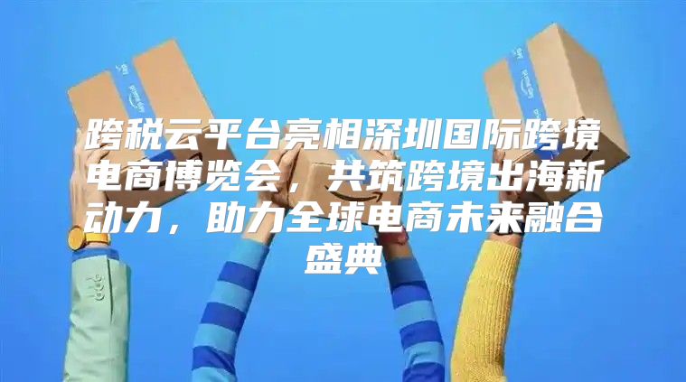 跨税云平台亮相深圳国际跨境电商博览会，共筑跨境出海新动力，助力全球电商未来融合盛典