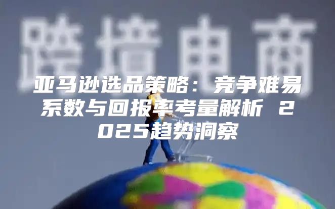 亚马逊选品策略：竞争难易系数与回报率考量解析 2025趋势洞察