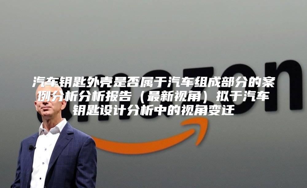 汽车钥匙外壳是否属于汽车组成部分的案例分析分析报告最新视角拟于汽车钥匙设计分析中的视角变迁