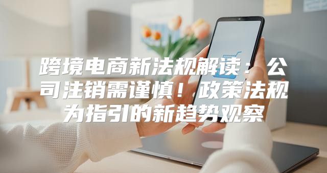 跨境电商新法规解读：公司注销需谨慎！政策法规为指引的新趋势观察