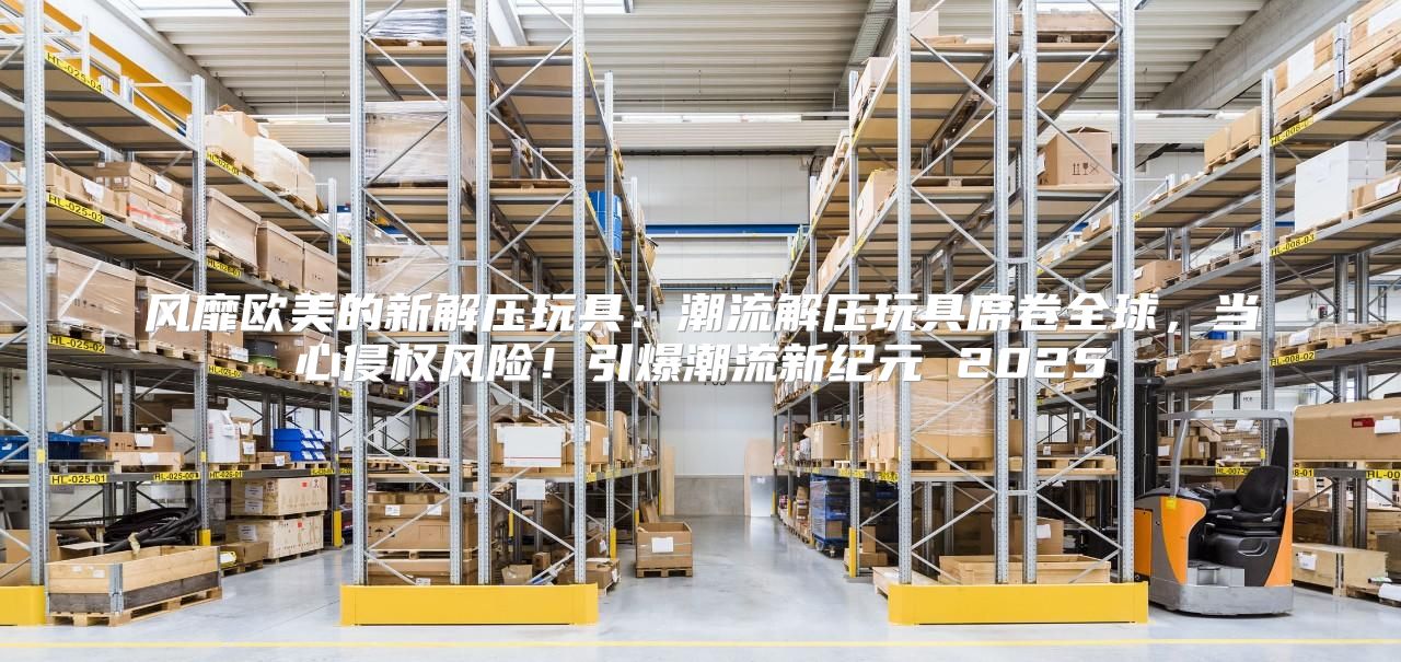 风靡欧美的新解压玩具：潮流解压玩具席卷全球，当心侵权风险！引爆潮流新纪元 2025