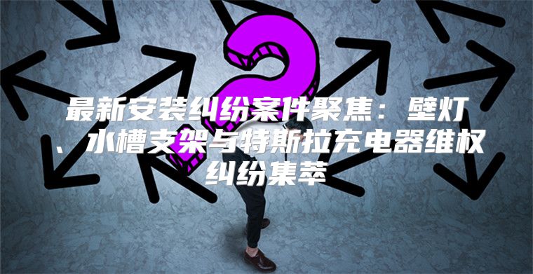 最新安装纠纷案件聚焦：壁灯、水槽支架与特斯拉充电器维权纠纷集萃