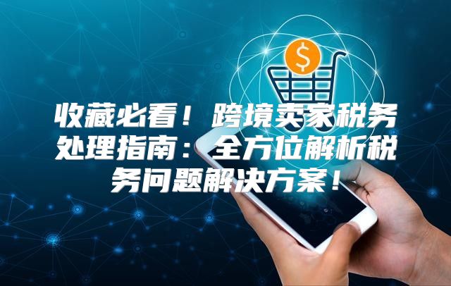 收藏必看！跨境卖家税务处理指南：全方位解析税务问题解决方案！