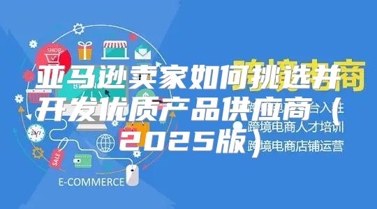 亚马逊卖家如何挑选并开发优质产品供应商2025版