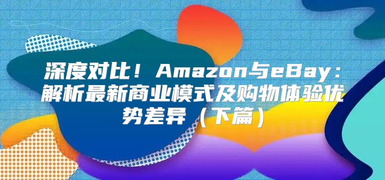 深度对比！Amazon与eBay：解析最新商业模式及购物体验优势差异下篇
