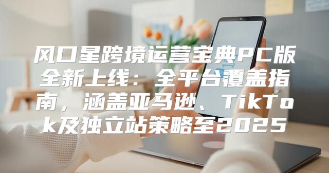 风口星跨境运营宝典PC版全新上线：全平台覆盖指南，涵盖亚马逊、TikTok及独立站策略至2025