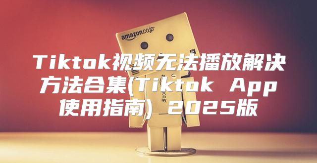 Tiktok视频无法播放解决方法合集(Tiktok App使用指南) 2025版