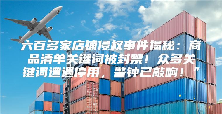 六百多家店铺侵权事件揭秘：商品清单关键词被封禁！众多关键词遭遇停用，警钟已敲响！”