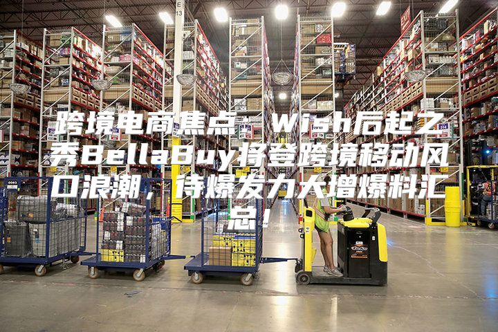 跨境电商焦点：Wish后起之秀BellaBuy将登跨境移动风口浪潮，待爆发力大增爆料汇总！