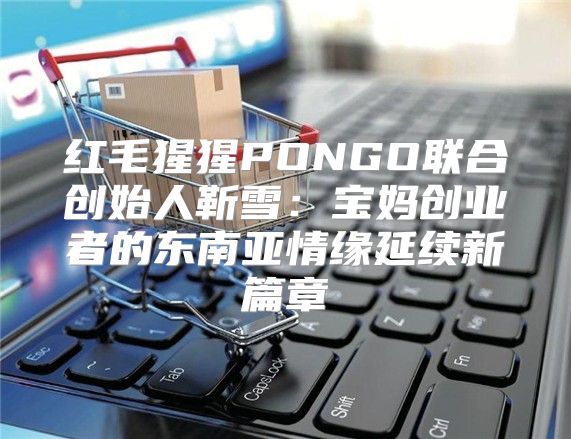 红毛猩猩PONGO联合创始人靳雪：宝妈创业者的东南亚情缘延续新篇章