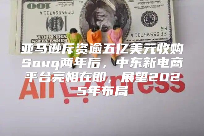 亚马逊斥资逾五亿美元收购Souq两年后，中东新电商平台亮相在即，展望2025年布局