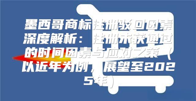 墨西哥商标注册驳回因素深度解析：注册未获通过的时间因素与应对之策以近年为例，展望至2025年