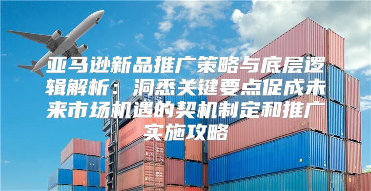 亚马逊新品推广策略与底层逻辑解析：洞悉关键要点促成未来市场机遇的契机制定和推广实施攻略