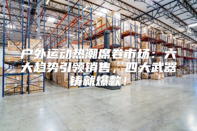 户外运动热潮席卷市场：六大趋势引领销售，四大武器铸就爆款！