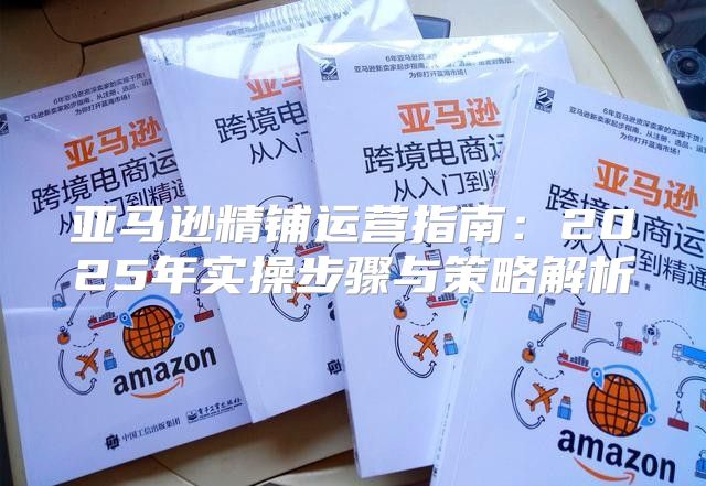 亚马逊精铺运营指南：2025年实操步骤与策略解析