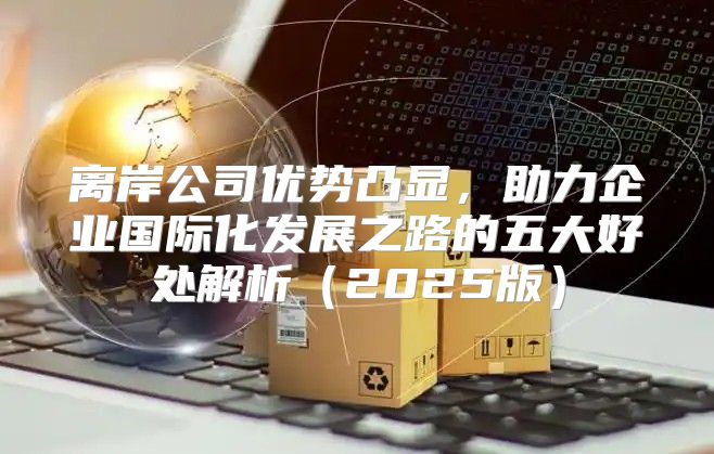 离岸公司优势凸显，助力企业国际化发展之路的五大好处解析2025版