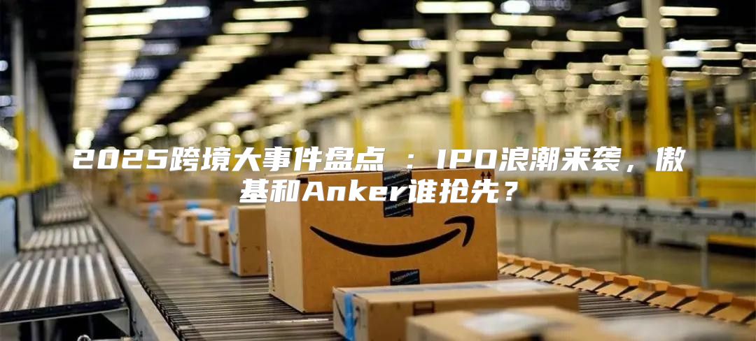 2025跨境大事件盘点②：IPO浪潮来袭，傲基和Anker谁抢先？