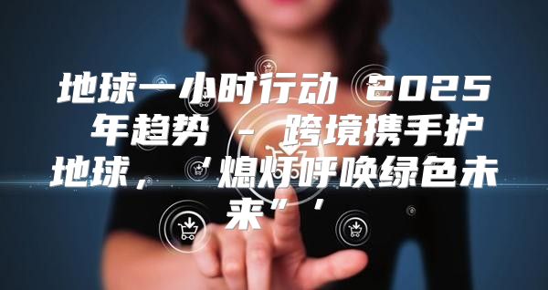 地球一小时行动 2025 年趋势 - 跨境携手护地球，‘熄灯呼唤绿色未来”’