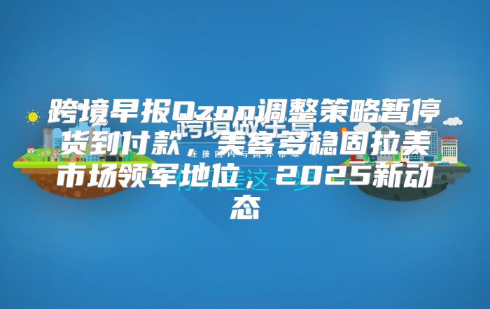 跨境早报Ozon调整策略暂停货到付款，美客多稳固拉美市场领军地位，2025新动态