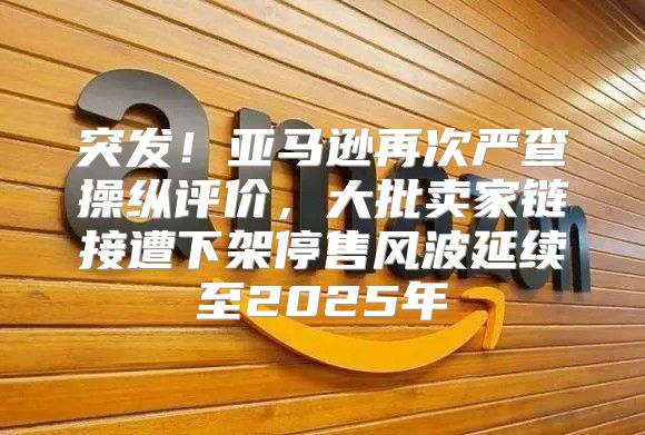 突发！亚马逊再次严查操纵评价，大批卖家链接遭下架停售风波延续至2025年