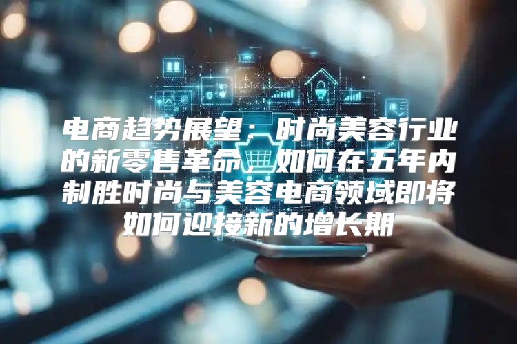 电商趋势展望：时尚美容行业的新零售革命，如何在五年内制胜时尚与美容电商领域即将如何迎接新的增长期