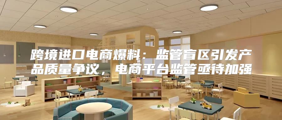 跨境进口电商爆料：监管盲区引发产品质量争议，电商平台监管亟待加强