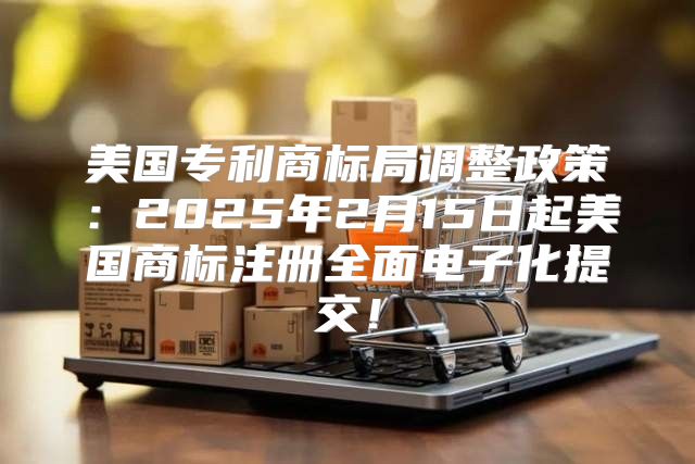 美国专利商标局调整政策：2025年2月15日起美国商标注册全面电子化提交！