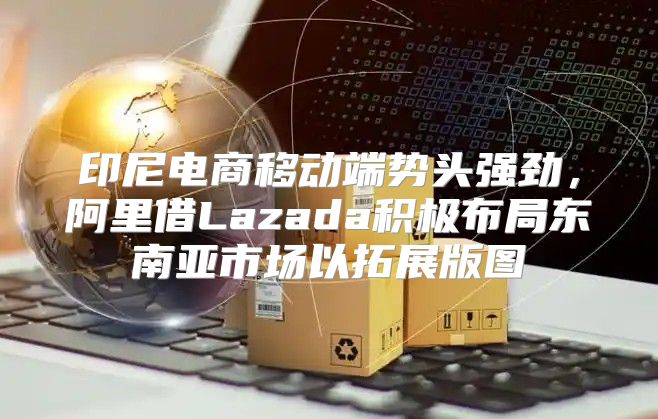 印尼电商移动端势头强劲，阿里借Lazada积极布局东南亚市场以拓展版图