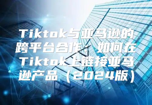 Tiktok与亚马逊的跨平台合作：如何在Tiktok上链接亚马逊产品2025版