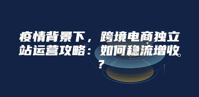 疫情背景下，跨境电商独立站运营攻略：如何稳流增收？