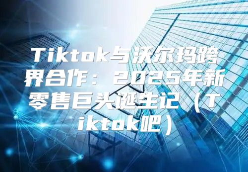 Tiktok与沃尔玛跨界合作：2025年新零售巨头诞生记Tiktok吧