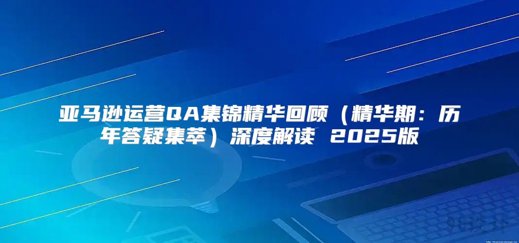 亚马逊运营QA集锦精华回顾精华期：历年答疑集萃深度解读 2025版