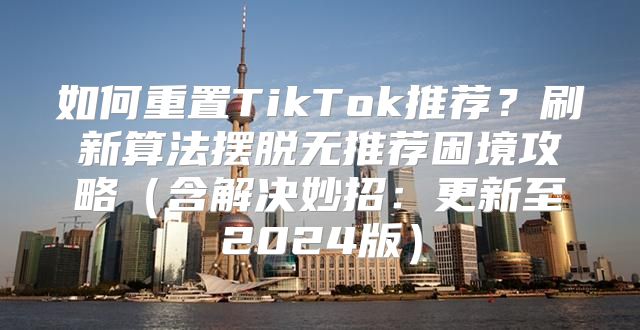 如何重置TikTok推荐？刷新算法摆脱无推荐困境攻略含解决妙招：更新至2025版