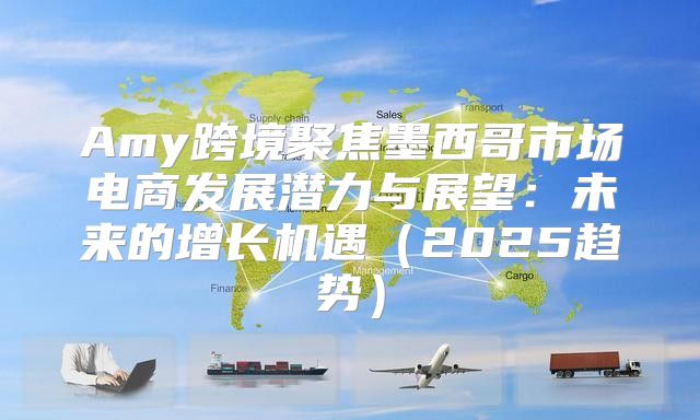 Amy跨境聚焦墨西哥市场电商发展潜力与展望：未来的增长机遇2025趋势