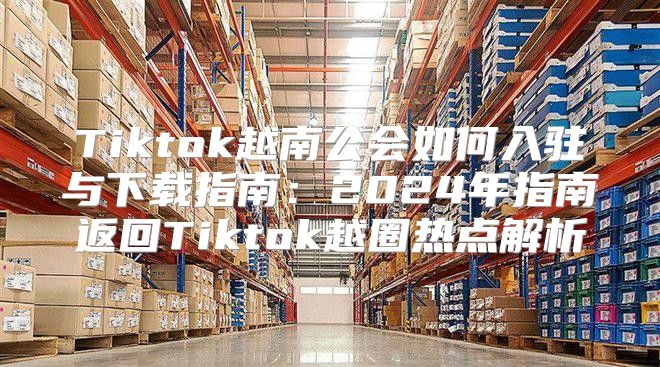 Tiktok越南公会如何入驻与下载指南：2025年指南返回Tiktok越圈热点解析