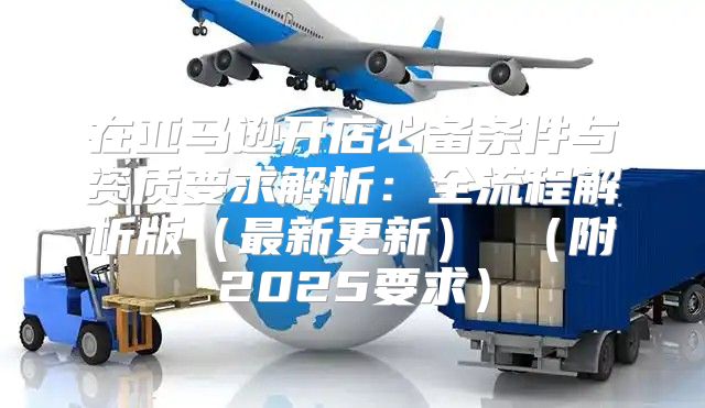 在亚马逊开店必备条件与资质要求解析：全流程解析版最新更新 附2025要求