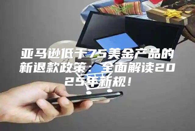 亚马逊低于75美金产品的新退款政策：全面解读2025年新规！