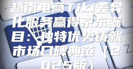 越南电商Tiki差异化服务赢得京东瞩目：独特优势铸就市场口碑典范2025版