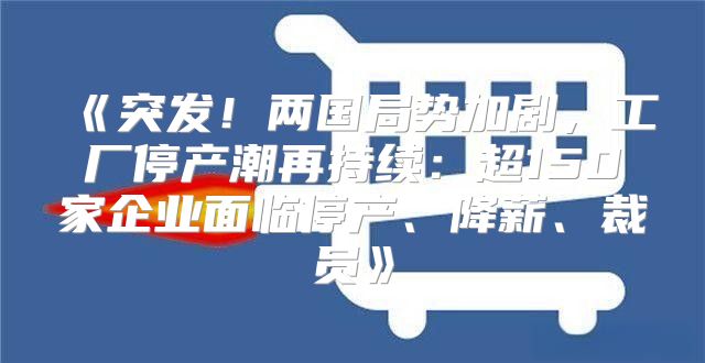 突发！两国局势加剧，工厂停产潮再持续：超150家企业面临停产、降薪、裁员