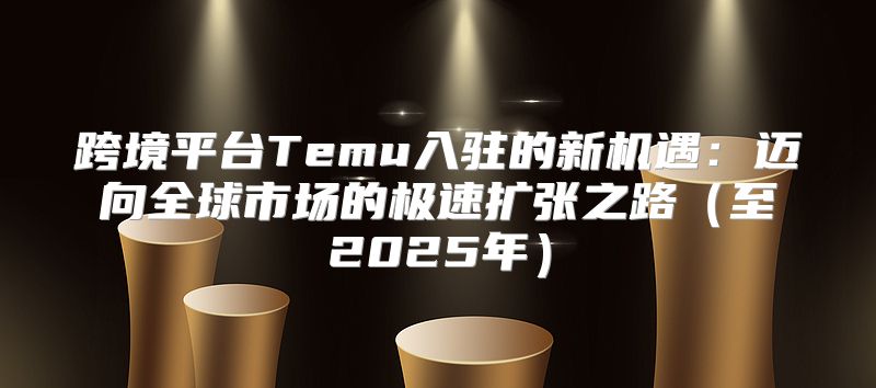 跨境平台Temu入驻的新机遇：迈向全球市场的极速扩张之路至2025年