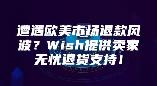 遭遇欧美市场退款风波？Wish提供卖家无忧退货支持！