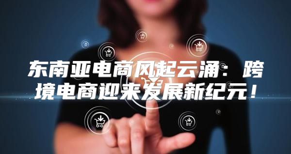 东南亚电商风起云涌：跨境电商迎来发展新纪元！