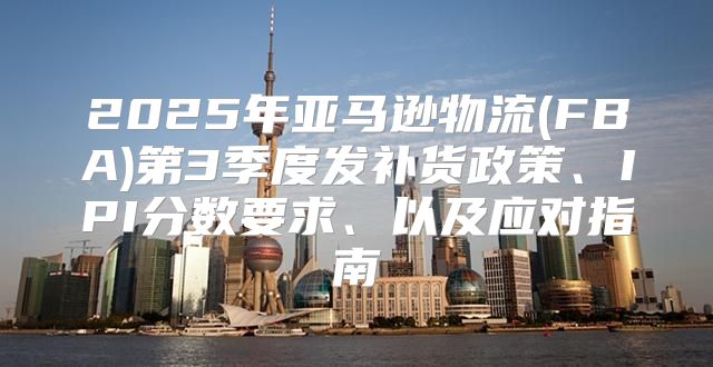 2025年亚马逊物流(FBA)第3季度发补货政策、IPI分数要求、以及应对指南