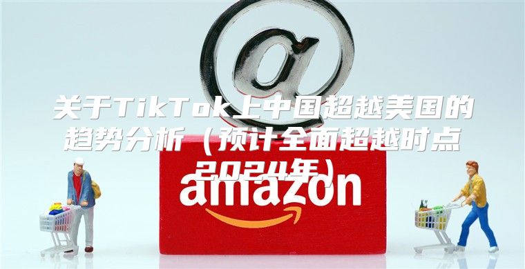 关于TikTok上中国超越美国的趋势分析预计全面超越时点2025年