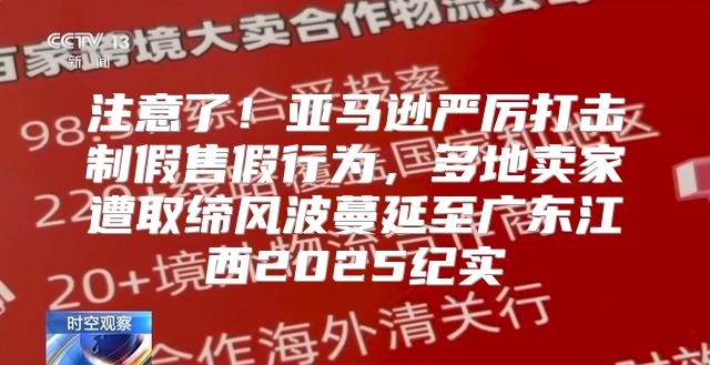 注意了！亚马逊严厉打击制假售假行为，多地卖家遭取缔风波蔓延至广东江西2025纪实