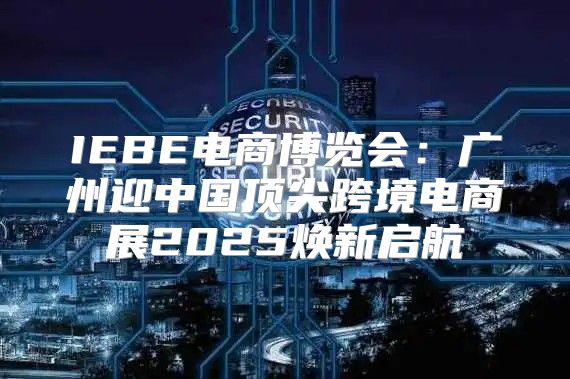IEBE电商博览会：广州迎中国顶尖跨境电商展2025焕新启航