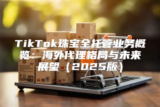 TikTok珠宝全托管业务概览：海外代理格局与未来展望2025版