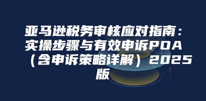 亚马逊税务审核应对指南：实操步骤与有效申诉POA含申诉策略详解2025版